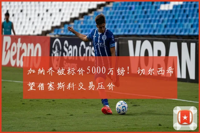 加纳乔被标价5000万镑！切尔西希望借塞斯科交易压价